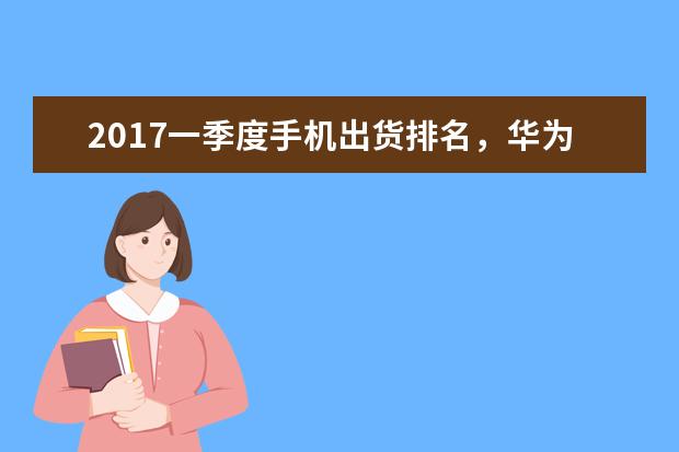2017一季度手机出货排名，华为傲居中国第一，全球第三！