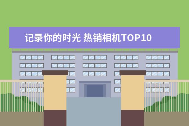 记录你的时光 热销相机TOP10排行榜