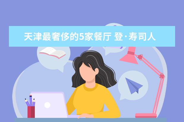 天津最奢侈的5家餐厅 登·寿司人均超千元 厉家菜是老字号