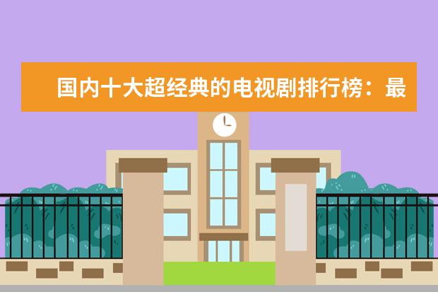 国内十大超经典的电视剧排行榜：最先有宫斗剧还珠格格，后有甄嬛传宫斗剧的巅峰