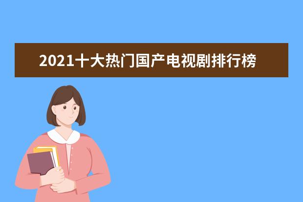 2021十大热门国产电视剧排行榜：《山海情》上榜，第三国际章主演