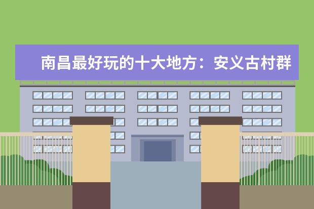 南昌最好玩的十大地方：安义古村群上榜 民风淳朴十分僻静