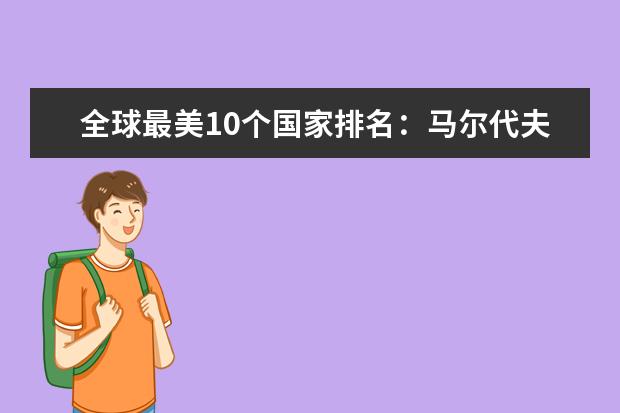 全球最美10个国家排名：马尔代夫、南非、澳大利亚上榜