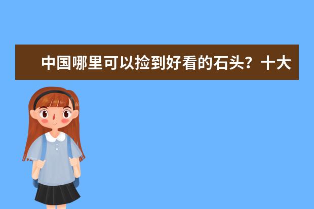 中国哪里可以捡到好看的石头？十大产美石的圣地：太行山上榜，第四是著名魔鬼城