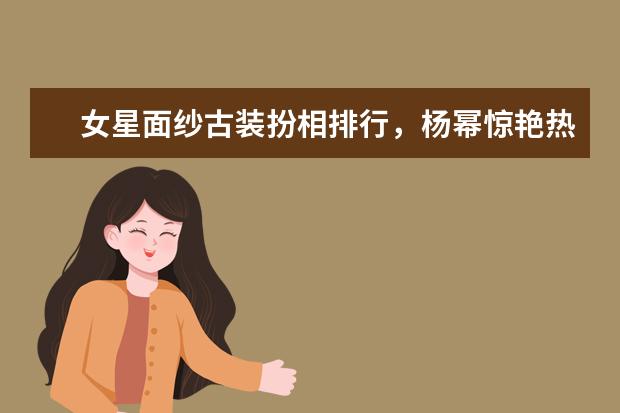 女星面纱古装扮相排行，杨幂惊艳热巴眼神灵气，最后这位