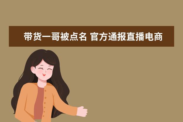 带货一哥被点名 官方通报直播电商违规问题：曝光不雅主播