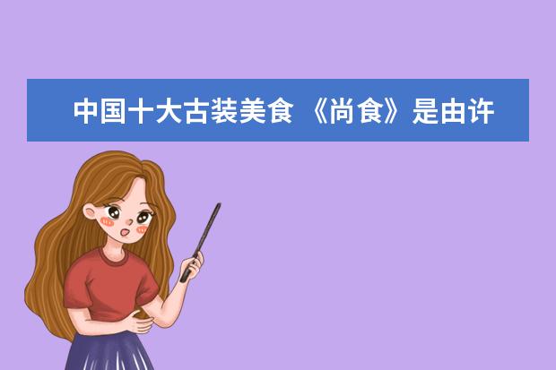 中国十大古装美食 《尚食》是由许凯、吴谨言领衔主演的古装宫廷美食剧...