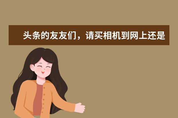 头条的友友们，请买相机到网上还是实体店好？
