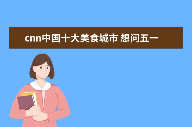 cnn中国十大美食城市 想问五一去哪里旅游最好 五一春游去哪好玩