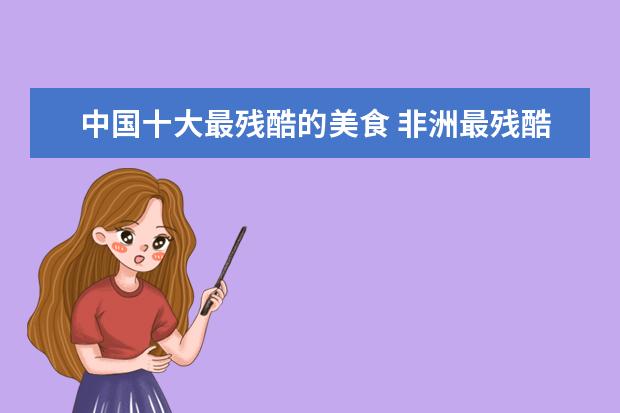 中国十大最残酷的美食 非洲最残酷的美食猴子肉,听着就吓人,为何在当地特别...