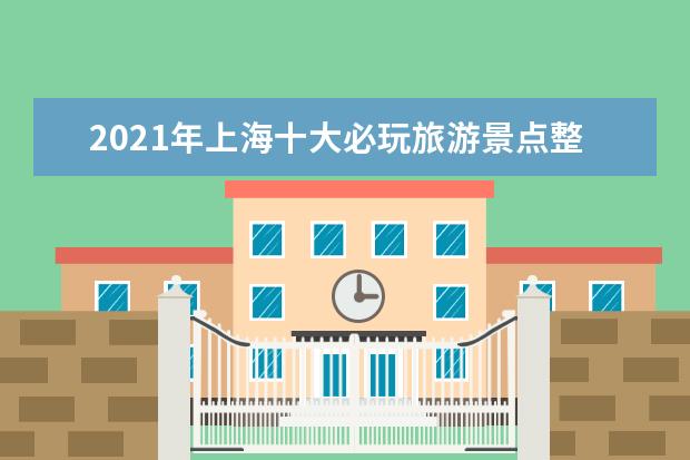 2021年上海十大必玩旅游景点整理，上海热门景点分享-上海景点排行榜