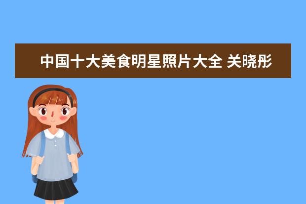 中国十大美食明星照片大全 关晓彤晒剧组美食,色香味俱全,明星们在剧组都吃什么...