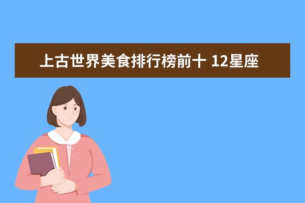 上古世界美食排行榜前十 12星座的资料有木有人有?