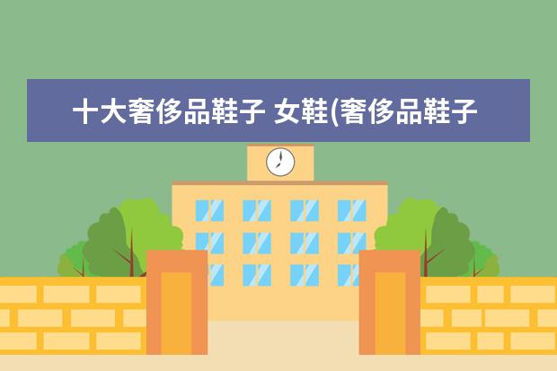 十大奢侈品鞋子 女鞋(奢侈品鞋子品牌排行榜前十名)