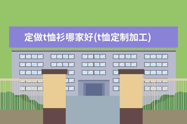 定做t恤衫哪家好(t恤定制加工)