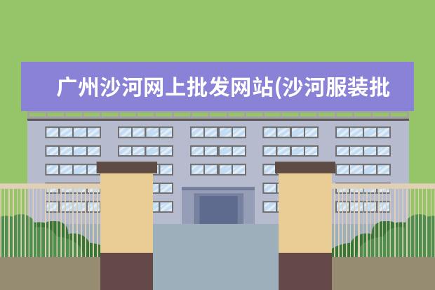 广州沙河网上批发网站(沙河服装批发市场网站拿货)