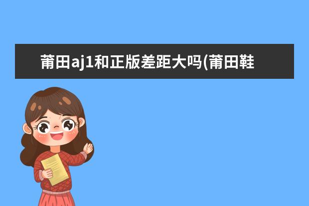 莆田aj1和正版差距大吗(莆田鞋十大靠谱的拿货渠道网站)