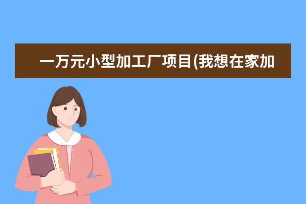 一万元小型加工厂项目(我想在家加工厂)
