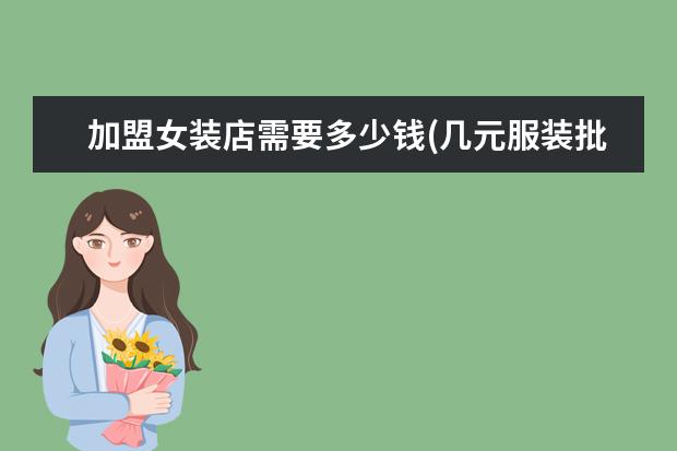 加盟女装店需要多少钱(几元服装批发市场)