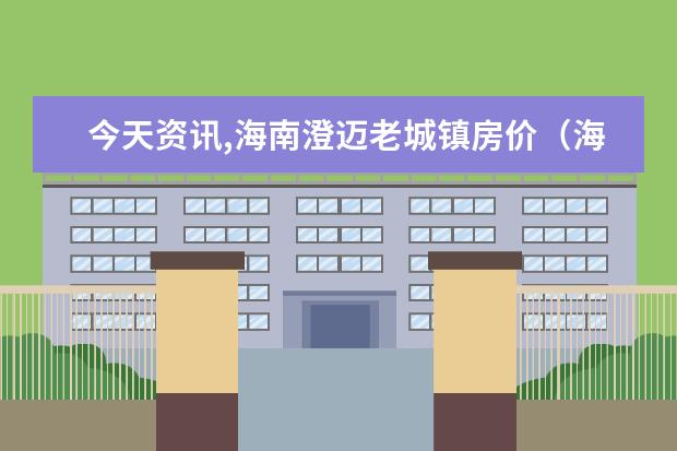 今天资讯,海南澄迈老城镇房价（海南澄迈老城镇房价多少钱）