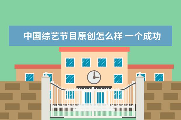 中国综艺节目原创怎么样 一个成功的原创综艺节目具备哪些特点?