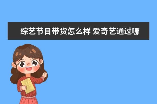 综艺节目带货怎么样 爱奇艺通过哪档节目实现了在带货综艺领域的试水 - ...