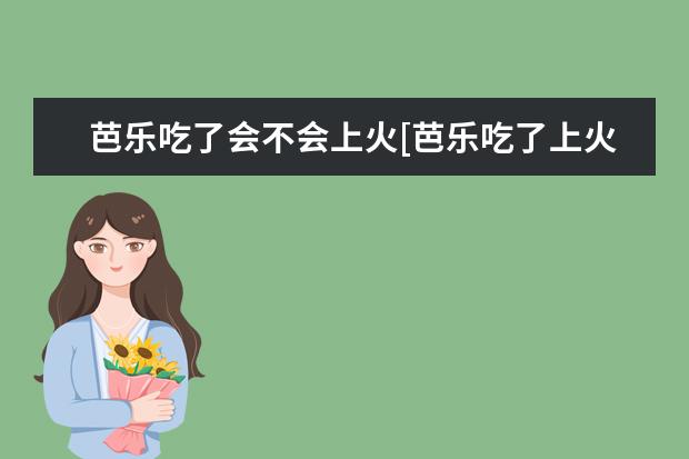 芭乐吃了会不会上火[芭乐吃了上火还是降火]