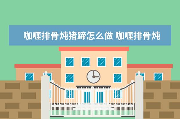 咖喱排骨炖猪蹄怎么做 咖喱排骨炖猪蹄怎么做才好吃