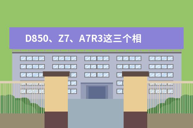 D850、Z7、A7R3这三个相机，哪个好？为什么？