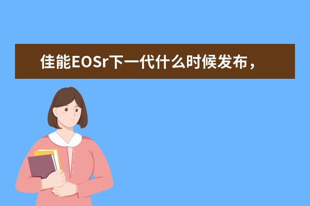 佳能EOSr下一代什么时候发布，大约什么规格价格，视频功能和5d35d4比咋样感觉还不错，