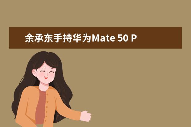 余承东手持华为Mate 50 Pro自夸：Mate系列设计每一代都是经典