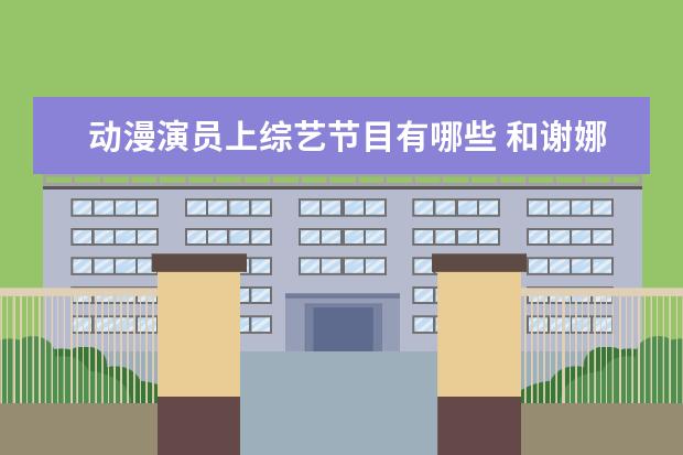 动漫演员上综艺节目有哪些 和谢娜同姓的艺人谢彬彬是何许人也,他有哪些个作品?...