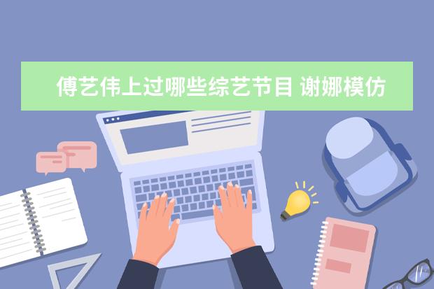 傅艺伟上过哪些综艺节目 谢娜模仿的八大角色,白娘子嫦娥上榜,相似度达到90% ...