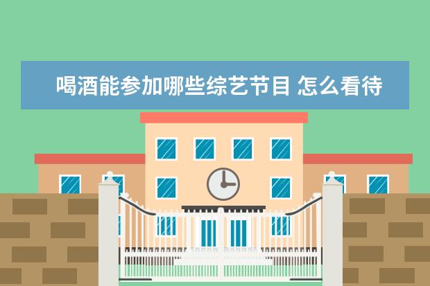 喝酒能参加哪些综艺节目 怎么看待综艺《举杯呵呵喝》明星喝酒谈话的节目模式...