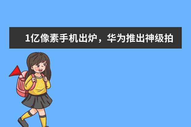 1亿像素手机出炉，华为推出神级拍摄手机 安卓手机哪款好