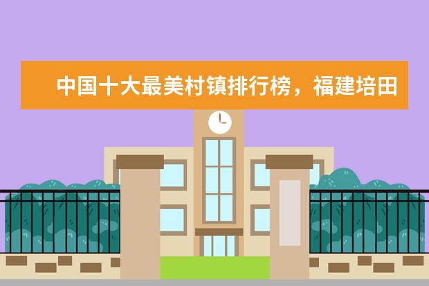 中国十大最美村镇排行榜，福建培田古村犹如世外桃源 人少景美还便宜的景点排行榜，满足你的所有要求