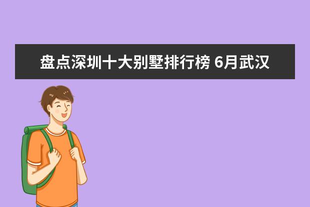 盘点深圳十大别墅排行榜 6月武汉各片区住房成交量排行榜,江夏买房最多(蔡甸售房第三)