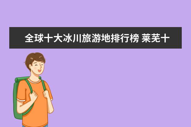 全球十大冰川旅游地排行榜 莱芜十大最好玩的地方推荐