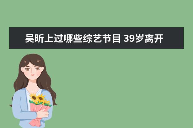 吴昕上过哪些综艺节目 39岁离开快本的吴昕参加恋爱综艺,如今怎么样? - 百...