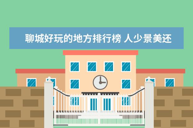 聊城好玩的地方排行榜 人少景美还便宜的景点排行榜，满足你的所有要求
