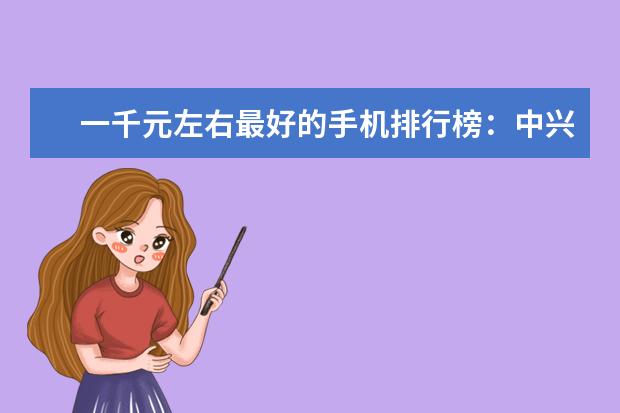一千元左右最好的手机排行榜：中兴上榜，第一手机系列繁多 商务笔记本性价比排行榜