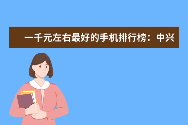 一千元左右最好的手机排行榜：中兴上榜，第一手机系列繁多 500元智能手机哪款好