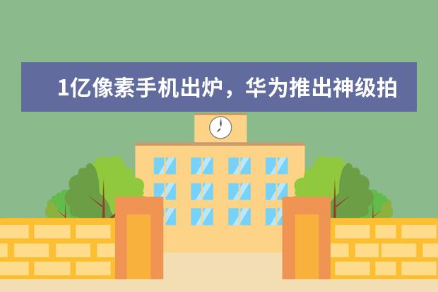 1亿像素手机出炉，华为推出神级拍摄手机 五款最畅销的手机推荐