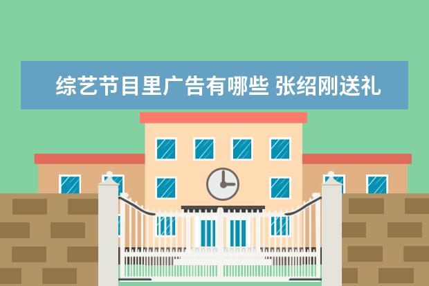 综艺节目里广告有哪些 张绍刚送礼也能广告植入,《向往》有哪些满分广告? -...