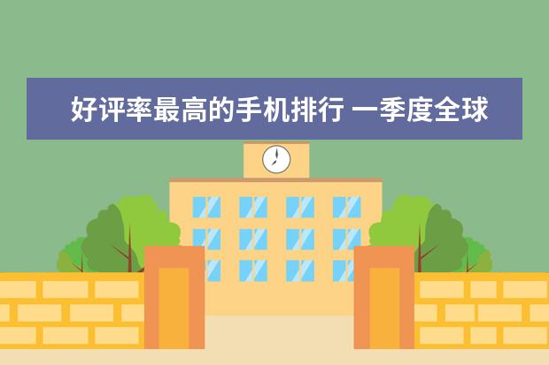 好评率最高的手机排行 一季度全球智能手机市场出货量同比减少7%，三星位居全球第一