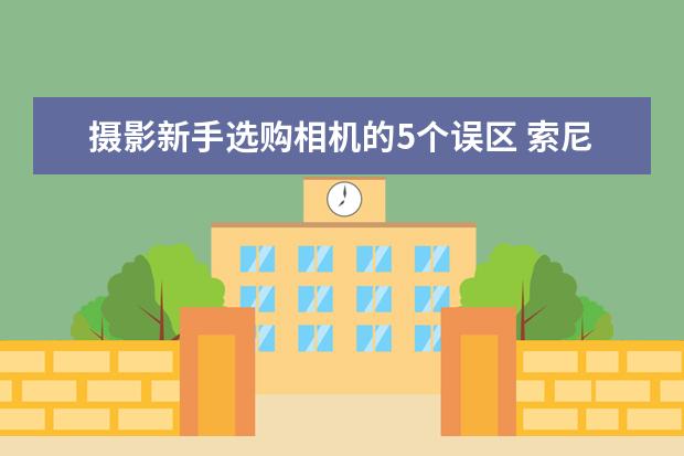 摄影新手选购相机的5个误区 索尼12款全画幅微单相机盘点