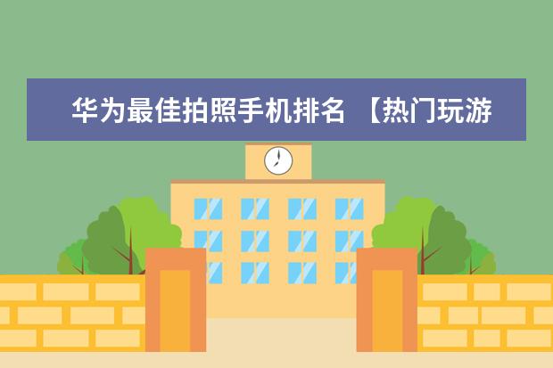 华为最佳拍照手机排名 【热门玩游戏手机排行】最适合玩游戏的手机排名