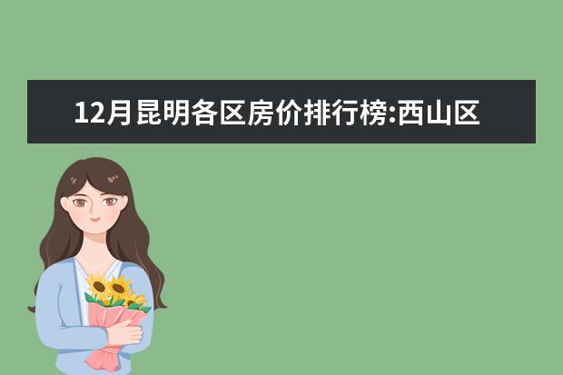 12月昆明各区房价排行榜:西山区房价上涨为11653元/㎡ 7月武威各区房价排行榜,凉州区房价最高古浪县房价上涨