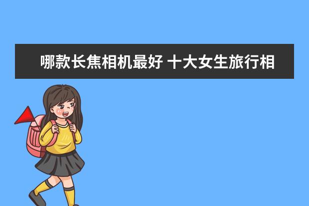 哪款长焦相机最好 十大女生旅行相机排行榜推荐