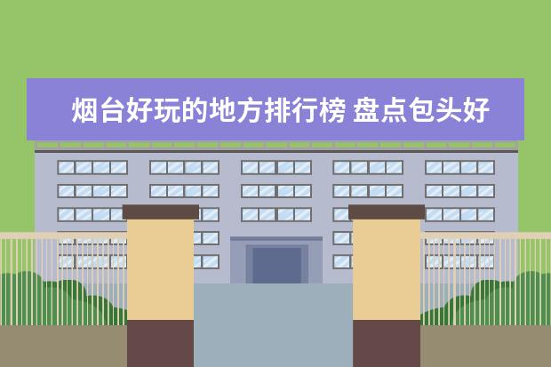 烟台好玩的地方排行榜 盘点包头好玩的地方排行榜